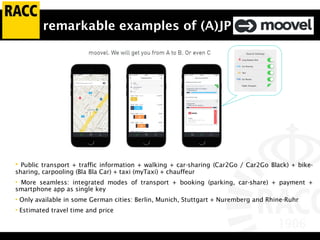 remarkable examples of (A)JP
• Public transport + traffic information + walking + car-sharing (Car2Go / Car2Go Black) + bike-
sharing, carpooling (Bla Bla Car) + taxi (myTaxi) + chauffeur
• More seamless: integrated modes of transport + booking (parking, car-share) + payment +
smartphone app as single key
• Only available in some German cities: Berlin, Munich, Stuttgart + Nuremberg and Rhine-Ruhr
• Estimated travel time and price
 