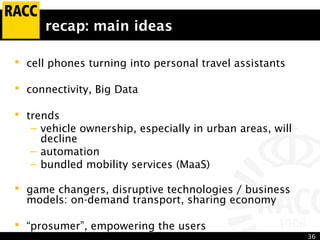 36
recap: main ideas
 cell phones turning into personal travel assistants
 connectivity, Big Data
 trends
– vehicle ownership, especially in urban areas, will
decline
– automation
– bundled mobility services (MaaS)
 game changers, disruptive technologies / business
models: on-demand transport, sharing economy
 “prosumer”, empowering the users
 
