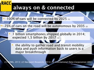 always on & connected
 100% of cars will be connected by 2025 (1)
 75% of cars on the road will be autonomous by 2035 (2)
(1) GSMA, 2013; (2) Navigant Research, 2013; (3) International Data Corporation (IDC)
 1 billion smartphones shipped globally in 2014;
expected 1,5 billion by 2017 (3)
 the ability to gather road and transit mobility
data and push information back to users is a
major breakthrough
 