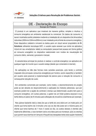 Soluções Criativas para Resolução de Problemas Sociais
X – Solutions
DE - Declaração do Escopo
Escopo do Produto
O produto é um aplicativo que mostrará de maneira gráfica, simples e intuitiva o
consumo energético em ambiente residencial ou comercial. Os dados de consumo a
serem mostrados serão coletados mediante a instalação de um dispositivo de dimensões
reduzidas (200mmx100mmx200mm) a ser instalado junto à fonte de consumo energético.
Esse dispositivo coletará e enviará os dados para um cloud server proprietário da X-
Solutions utilizando tecnologia WiFi, o usuário após acessar sua conta via aplicativo
móvel em seu smartphone, tablet ou computador pessoal terá acesso em forma gráfica
ao consumo energético no dispositivo selecionado com modos de visualização de
consumo diário, semanal, quinzenal e mensal.
A característica principal do produto é realizar o controle energético via aplicativo em
qualquer lugar do mundo que o usuário esteja (desde que conectado à internet).
As aplicações se dão das formas mais variadas possíveis, pois tendo o controle
mapeado dos principais consumos energéticos por horário, ponto específico e também
por usuário será possível a implementação de planos para a redução de consumo e
consequente redução de custo.
Em ambientes comerciais por exemplo, como hotéis, o desmembramento do projeto
pode se dar através do desenvolvimento e aplicação de módulos adicionais, que por
exemplo podem ter a opção de controlar o tempo que determinado usuário tem para o
consumo energético, em outras palavras, o gestor de um hotel poderia associar à sua
tarifa diária um plano de X minutos para utilização de chuveiros e banheiras por exemplo.
Nos parece bastante clara a ideia de que a tarifa de uma diária em um hotel para um
cliente que toma banho de 3 minutos uma vez ao dia não pode ser a mesma para um
cliente que toma banhos de 1 hora 3 vezes ao dia, os custos desses 2 clientes são
totalmente diferentes, e isso também seria uma ideia para se monetizar, pois os clientes
que querem seus banhos em tempos e frequências desejadas terão essa opção mediante
 