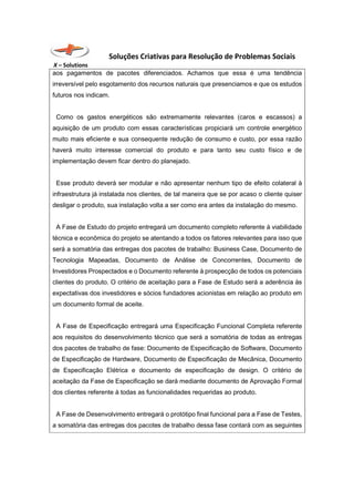 Soluções Criativas para Resolução de Problemas Sociais
X – Solutions
aos pagamentos de pacotes diferenciados. Achamos que essa é uma tendência
irreversível pelo esgotamento dos recursos naturais que presenciamos e que os estudos
futuros nos indicam.
Como os gastos energéticos são extremamente relevantes (caros e escassos) a
aquisição de um produto com essas características propiciará um controle energético
muito mais eficiente e sua consequente redução de consumo e custo, por essa razão
haverá muito interesse comercial do produto e para tanto seu custo físico e de
implementação devem ficar dentro do planejado.
Esse produto deverá ser modular e não apresentar nenhum tipo de efeito colateral à
infraestrutura já instalada nos clientes, de tal maneira que se por acaso o cliente quiser
desligar o produto, sua instalação volta a ser como era antes da instalação do mesmo.
A Fase de Estudo do projeto entregará um documento completo referente à viabilidade
técnica e econômica do projeto se atentando a todos os fatores relevantes para isso que
será a somatória das entregas dos pacotes de trabalho: Business Case, Documento de
Tecnologia Mapeadas, Documento de Análise de Concorrentes, Documento de
Investidores Prospectados e o Documento referente à prospecção de todos os potenciais
clientes do produto. O critério de aceitação para a Fase de Estudo será a aderência às
expectativas dos investidores e sócios fundadores acionistas em relação ao produto em
um documento formal de aceite.
A Fase de Especificação entregará uma Especificação Funcional Completa referente
aos requisitos do desenvolvimento técnico que será a somatória de todas as entregas
dos pacotes de trabalho de fase: Documento de Especificação de Software, Documento
de Especificação de Hardware, Documento de Especificação de Mecânica, Documento
de Especificação Elétrica e documento de especificação de design. O critério de
aceitação da Fase de Especificação se dará mediante documento de Aprovação Formal
dos clientes referente à todas as funcionalidades requeridas ao produto.
A Fase de Desenvolvimento entregará o protótipo final funcional para a Fase de Testes,
a somatória das entregas dos pacotes de trabalho dessa fase contará com as seguintes
 