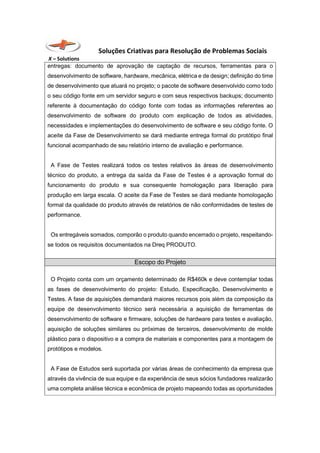 Soluções Criativas para Resolução de Problemas Sociais
X – Solutions
entregas: documento de aprovação de captação de recursos, ferramentas para o
desenvolvimento de software, hardware, mecânica, elétrica e de design; definição do time
de desenvolvimento que atuará no projeto; o pacote de software desenvolvido como todo
o seu código fonte em um servidor seguro e com seus respectivos backups; documento
referente à documentação do código fonte com todas as informações referentes ao
desenvolvimento de software do produto com explicação de todos as atividades,
necessidades e implementações do desenvolvimento de software e seu código fonte. O
aceite da Fase de Desenvolvimento se dará mediante entrega formal do protótipo final
funcional acompanhado de seu relatório interno de avaliação e performance.
A Fase de Testes realizará todos os testes relativos às áreas de desenvolvimento
técnico do produto, a entrega da saída da Fase de Testes é a aprovação formal do
funcionamento do produto e sua consequente homologação para liberação para
produção em larga escala. O aceite da Fase de Testes se dará mediante homologação
formal da qualidade do produto através de relatórios de não conformidades de testes de
performance.
Os entregáveis somados, comporão o produto quando encerrado o projeto, respeitando-
se todos os requisitos documentados na Dreq PRODUTO.
Escopo do Projeto
O Projeto conta com um orçamento determinado de R$460k e deve contemplar todas
as fases de desenvolvimento do projeto: Estudo, Especificação, Desenvolvimento e
Testes. A fase de aquisições demandará maiores recursos pois além da composição da
equipe de desenvolvimento técnico será necessária a aquisição de ferramentas de
desenvolvimento de software e firmware, soluções de hardware para testes e avaliação,
aquisição de soluções similares ou próximas de terceiros, desenvolvimento de molde
plástico para o dispositivo e a compra de materiais e componentes para a montagem de
protótipos e modelos.
A Fase de Estudos será suportada por várias áreas de conhecimento da empresa que
através da vivência de sua equipe e da experiência de seus sócios fundadores realizarão
uma completa análise técnica e econômica de projeto mapeando todas as oportunidades
 