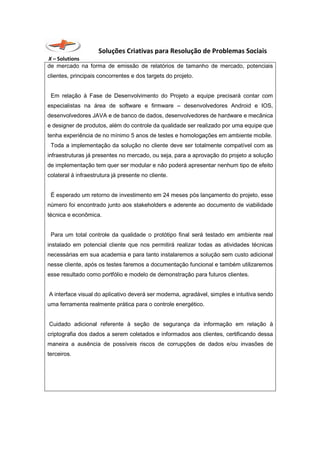 Soluções Criativas para Resolução de Problemas Sociais
X – Solutions
de mercado na forma de emissão de relatórios de tamanho de mercado, potenciais
clientes, principais concorrentes e dos targets do projeto.
Em relação à Fase de Desenvolvimento do Projeto a equipe precisará contar com
especialistas na área de software e firmware – desenvolvedores Android e IOS,
desenvolvedores JAVA e de banco de dados, desenvolvedores de hardware e mecânica
e designer de produtos, além do controle da qualidade ser realizado por uma equipe que
tenha experiência de no mínimo 5 anos de testes e homologações em ambiente mobile.
Toda a implementação da solução no cliente deve ser totalmente compatível com as
infraestruturas já presentes no mercado, ou seja, para a aprovação do projeto a solução
de implementação tem quer ser modular e não poderá apresentar nenhum tipo de efeito
colateral à infraestrutura já presente no cliente.
É esperado um retorno de investimento em 24 meses pós lançamento do projeto, esse
número foi encontrado junto aos stakeholders e aderente ao documento de viabilidade
técnica e econômica.
Para um total controle da qualidade o protótipo final será testado em ambiente real
instalado em potencial cliente que nos permitirá realizar todas as atividades técnicas
necessárias em sua academia e para tanto instalaremos a solução sem custo adicional
nesse cliente, após os testes faremos a documentação funcional e também utilizaremos
esse resultado como portfólio e modelo de demonstração para futuros clientes.
A interface visual do aplicativo deverá ser moderna, agradável, simples e intuitiva sendo
uma ferramenta realmente prática para o controle energético.
Cuidado adicional referente à seção de segurança da informação em relação à
criptografia dos dados a serem coletados e informados aos clientes, certificando dessa
maneira a ausência de possíveis riscos de corrupções de dados e/ou invasões de
terceiros.
 