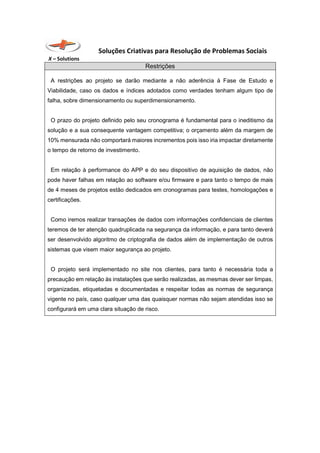 Soluções Criativas para Resolução de Problemas Sociais
X – Solutions
Restrições
A restrições ao projeto se darão mediante a não aderência à Fase de Estudo e
Viabilidade, caso os dados e índices adotados como verdades tenham algum tipo de
falha, sobre dimensionamento ou superdimensionamento.
O prazo do projeto definido pelo seu cronograma é fundamental para o ineditismo da
solução e a sua consequente vantagem competitiva; o orçamento além da margem de
10% mensurada não comportará maiores incrementos pois isso iria impactar diretamente
o tempo de retorno de investimento.
Em relação à performance do APP e do seu dispositivo de aquisição de dados, não
pode haver falhas em relação ao software e/ou firmware e para tanto o tempo de mais
de 4 meses de projetos estão dedicados em cronogramas para testes, homologações e
certificações.
Como iremos realizar transações de dados com informações confidenciais de clientes
teremos de ter atenção quadruplicada na segurança da informação, e para tanto deverá
ser desenvolvido algoritmo de criptografia de dados além de implementação de outros
sistemas que visem maior segurança ao projeto.
O projeto será implementado no site nos clientes, para tanto é necessária toda a
precaução em relação às instalações que serão realizadas, as mesmas dever ser limpas,
organizadas, etiquetadas e documentadas e respeitar todas as normas de segurança
vigente no país, caso qualquer uma das quaisquer normas não sejam atendidas isso se
configurará em uma clara situação de risco.
 