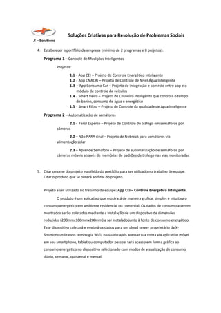 Soluções Criativas para Resolução de Problemas Sociais
X – Solutions
4. Estabelecer o portfólio da empresa (mínimo de 2 programas e 8 projetos).
Programa 1 – Controle de Medições Inteligentes
Projetos:
1.1 - App CEI – Projeto de Controle Energético Inteligente
1.2 - App CNACAI – Projeto de Controle de Nível Água Inteligente
1.3 – App Consumo Car – Projeto de integração e controle entre app e o
módulo de controle de veículos
1.4 - Smart Veiro – Projeto de Chuveiro Inteligente que controla o tempo
de banho, consumo de água e energético
1.5 - Smart Filtro – Projeto de Controle da qualidade de água inteligente
Programa 2 - Automatização de semáforos
2.1 - Farol Esperto – Projeto de Controle de tráfego em semáforos por
câmeras
2.2 – Não PARA sinal – Projeto de Nobreak para semáforos via
alimentação solar
2.3 – Aprende Semáforo – Projeto de automatização de semáforos por
câmeras móveis através de memórias de padrões de tráfego nas vias monitoradas
5. Citar o nome do projeto escolhido do portfólio para ser utilizado no trabalho de equipe.
Citar o produto que se obterá ao final do projeto.
Projeto a ser utilizado no trabalho da equipe: App CEI – Controle Energético Inteligente.
O produto é um aplicativo que mostrará de maneira gráfica, simples e intuitiva o
consumo energético em ambiente residencial ou comercial. Os dados de consumo a serem
mostrados serão coletados mediante a instalação de um dispositvo de dimensões
reduzidas (200mmx100mmx200mm) a ser instalado junto à fonte de consumo energético.
Esse dispositivo coletará e enviará os dados para um cloud server proprietário da X-
Solutions utilizando tecnologia WiFi, o usuário após acessar sua conta via aplicativo móvel
em seu smartphone, tablet ou computador pessoal terá acesso em forma gráfica ao
consumo energético no dispositivo selecionado com modos de visualização de consumo
diário, semanal, quinzenal e mensal.
 