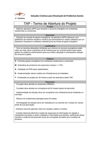 Soluções Criativas para Resolução de Problemas Sociais
X – Solutions
TAP - Termo de Abertura do Projeto
Projeto
Elaborar aplicativo (APP) que monitore o consumo energético em ambientes
residenciais ou comerciais.
Descrição
Solução de controle de gastos energéticos via aplicativo (APP) utilizando uma
plataforma de interface simples e intuitiva que demonstrará os dados coletados por um
dispositivo (hardware e software) instalado junto às fontes de gasto energético.
Justificativa
Com as recentes alterações climáticas que vivemos os recursos energéticos estão
cada vez mais caros e escassos de tal maneira que um controle prático para esses
gastos irá colaborar sobremaneira para sua melhor utilização e consequente redução
de consumo e gasto.
Objetivo
S - Controlar gastos energéticos em ambientes residenciais e comerciais;
M - Estimativa de acréscimo de orçamento e tempo <= 10%;
A - Validação do PGP pelos stakeholders;
R - Implementação viável e prática em infraestruturas já instaladas;
T - Finalização do projeto em 24 meses a partir da assinatura deste TAP.
Requisitos
O projeto deve atender ao orçamento (R$460k).
O projeto deve atender ao cronograma de 24 meses depois de aprovado.
Implementação da solução deve ser compatível com infraestruturas já instaladas no
mercado.
Retorno do investimento planejado para 24 meses.
Homologação da solução deve ser realizada em um período de 3 meses em campo
antes de sua aprovação.
Interface visual do aplicativo deve ser simples, prática e intuitiva.
Cuidado adicional referente à seção de segurança da informação em relação à
criptografia dos dados a serem coletados e informados aos clientes, certificando dessa
maneira a ausência de possíveis riscos de corrupções de dados e/ou invasões de
terceiros.
 