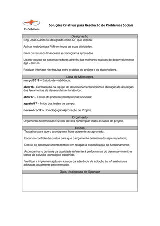 Soluções Criativas para Resolução de Problemas Sociais
X – Solutions
Designação
Eng. João Carlos foi designado como GP que implica:
Aplicar metodologia PMI em todos as suas atividades.
Gerir os recursos financeiros e cronograma aprovados.
Liderar equipe de desenvolvedores através das melhores práticas de desenvolvimento
ágil – Scrum.
Realizar interface hierárquica entre o status do projeto e os stakeholders.
Lista de Milestones
março/2016 – Estudo de viabilidade;
abril/16 - Contratação da equipe de desenvolvimento técnico e liberação de aquisição
das ferramentas de desenvolvimento técnico;
abril/17 – Testes do primeiro protótipo final funcional;
agosto/17 – Início dos testes de campo;
novembro/17 – Homologação/Aprovação do Projeto.
Orçamento
Orçamento determinado R$460k deverá contemplar todas as fases do projeto.
Riscos
Trabalhar para que o cronograma fique aderente ao aprovado;
Focar no controle de custos para que o orçamento determinado seja respeitado;
Desvio do desenvolvimento técnico em relação à especificação de funcionamento;
Acompanhar o controle da qualidade referente à performance do desenvolvimento e
testes da solução tecnológica escolhida;
Verificar a implementação em campo da aderência da solução às infraestruturas
adotadas atualmente pelo mercado.
Data, Assinatura do Sponsor
 