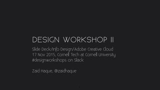 DESIGN WORKSHOP II
Slide Deck/Info Design/Adobe Creative Cloud
17 Nov 2015, Cornell Tech at Cornell University
#designworkshops on Slack
Zaid Haque, @zaidhaque
1
 