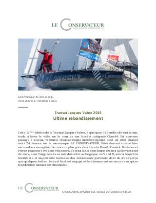  	
  	
  	
  	
  SPONSORING	
  SPORTIF	
  LES	
  VOILES	
  DU	
  CONSERVATEUR	
  
	
  
	
  
	
  
	
  
	
  
Communiqué	
  de	
  presse	
  n°11	
  
Paris,	
  mardi	
  17	
  novembre	
  2015	
  	
  
	
  
	
  
Transat	
  Jacques	
  Vabre	
  2015	
  
Ultime	
  rebondissement	
  
	
  
	
  
Cette	
  12ème	
  édition	
  de	
  la	
  Transat	
  Jacques	
  Vabre,	
  à	
  quelques	
  360	
  milles	
  de	
  son	
  terme,	
  
tarde	
   à	
   lever	
   le	
   voile	
   sur	
   le	
   nom	
   de	
   son	
   lauréat	
   catégorie	
   Class40.	
   Un	
   nouveau	
  
passage	
   à	
   niveau,	
   véritable	
   chausse-­‐trappe	
   météorologique,	
   s’est	
   en	
   effet	
   abaissé	
  
voici	
   24	
   heures	
   sur	
   le	
   monocoque	
   LE	
   CONSERVATEUR,	
   littéralement	
   coincé	
   hier	
  
encore	
  dans	
  son	
  option	
  de	
  route	
  au	
  plus	
  près	
  des	
  côtes	
  du	
  Brésil.	
  Yannick	
  Bestaven	
  et	
  
Pierre	
  Brasseur	
  l’avouent	
  volontiers,	
  c’est	
  un	
  lundi	
  sous	
  haute	
  tension	
  qu’ils	
  viennent	
  
de	
  vivre,	
  dans	
  l’angoisse	
  de	
  se	
  voir	
  déborder	
  au	
  large	
  par	
  un	
  V	
  and	
  B,	
  avec	
  à	
  l’esprit	
  la	
  
troublante	
   et	
   inquiétante	
   inconnue	
   des	
   événements	
   parisiens	
   dont	
   ils	
   n’ont	
   perçu	
  
que	
  quelques	
  bribes.	
  Le	
  duel	
  final	
  est	
  engagé,	
  et	
  le	
  dénouement	
  ne	
  sera	
  connu	
  qu’au	
  
tout	
  dernier	
  instant.	
  Hitchcockien	
  !	
  
	
  
	
  
	
  
	
  
 