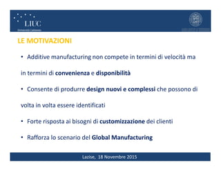 Lazise, 18 Novembre 2015
LE MOTIVAZIONI
• Additive manufacturing non compete in termini di velocità ma
in termini di convenienza e disponibilità
• Consente di produrre design nuovi e complessi che possono di
volta in volta essere identificati
• Forte risposta ai bisogni di customizzazione dei clienti
• Rafforza lo scenario del Global Manufacturing
 