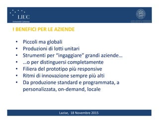 Lazise, 18 Novembre 2015
• Piccoli ma globali
• Produzioni di lotti unitari
• Strumenti per “ingaggiare” grandi aziende…
• …o per distinguersi completamente
• Filiera del prototipo più responsive
• Ritmi di innovazione sempre più alti
• Da produzione standard e programmata, a
personalizzata, on-demand, locale
I BENEFICI PER LE AZIENDE
 