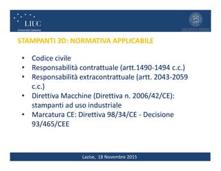 Lazise, 18 Novembre 2015
STAMPANTI 3D: NORMATIVA APPLICABILE
• Codice civile
• Responsabilità contrattuale (artt.1490-1494 c.c.)
• Responsabilità extracontrattuale (artt. 2043-2059
c.c.)
• Direttiva Macchine (Direttiva n. 2006/42/CE):
stampanti ad uso industriale
• Marcatura CE: Direttiva 98/34/CE - Decisione
93/465/CEE
 