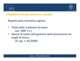 Lazise, 18 Novembre 2015
STAMPANTI 3D NEI LUOGHI DI LAVORO
Rispetto della normativa vigente:
• Tutela delle condizioni di lavoro
(art. 2087 c.c.)
• Misure di tutela nella gestione della prevenzione nei
luoghi di lavoro
(D. Lgs. n. 81/2008)
 