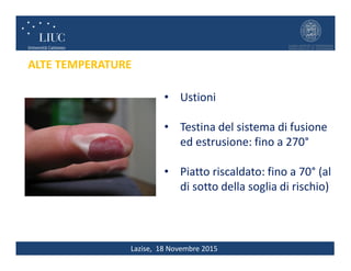 Lazise, 18 Novembre 2015
ALTE TEMPERATURE
• Ustioni
• Testina del sistema di fusione
ed estrusione: fino a 270°
• Piatto riscaldato: fino a 70° (al
di sotto della soglia di rischio)
 