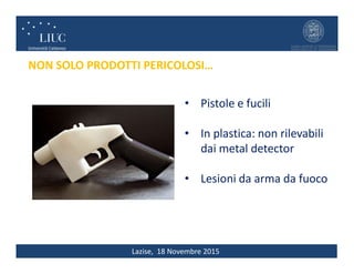 Lazise, 18 Novembre 2015
NON SOLO PRODOTTI PERICOLOSI…
• Pistole e fucili
• In plastica: non rilevabili
dai metal detector
• Lesioni da arma da fuoco
 
