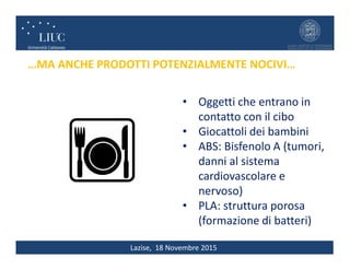 Lazise, 18 Novembre 2015
…MA ANCHE PRODOTTI POTENZIALMENTE NOCIVI…
• Oggetti che entrano in
contatto con il cibo
• Giocattoli dei bambini
• ABS: Bisfenolo A (tumori,
danni al sistema
cardiovascolare e
nervoso)
• PLA: struttura porosa
(formazione di batteri)
 