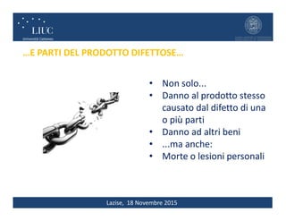 Lazise, 18 Novembre 2015
…E PARTI DEL PRODOTTO DIFETTOSE…
• Non solo...
• Danno al prodotto stesso
causato dal difetto di una
o più parti
• Danno ad altri beni
• ...ma anche:
• Morte o lesioni personali
 