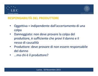 Lazise, 18 Novembre 2015
RESPONSABILITÀ DEL PRODUTTORE
• Oggettiva = indipendente dall’accertamento di una
colpa
• Danneggiato: non deve provare la colpa del
produttore, è sufficiente che provi il danno e il
nesso di causalità
• Produttore: deve provare di non essere responsabile
del danno
• …ma chi è il produttore?
 