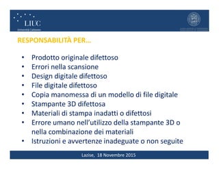 Lazise, 18 Novembre 2015
RESPONSABILITÀ PER…
• Prodotto originale difettoso
• Errori nella scansione
• Design digitale difettoso
• File digitale difettoso
• Copia manomessa di un modello di file digitale
• Stampante 3D difettosa
• Materiali di stampa inadatti o difettosi
• Errore umano nell’utilizzo della stampante 3D o
nella combinazione dei materiali
• Istruzioni e avvertenze inadeguate o non seguite
 
