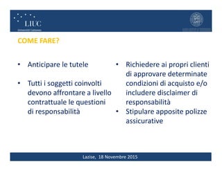 Lazise, 18 Novembre 2015
COME FARE?
• Richiedere ai propri clienti
di approvare determinate
condizioni di acquisto e/o
includere disclaimer di
responsabilità
• Stipulare apposite polizze
assicurative
• Anticipare le tutele
• Tutti i soggetti coinvolti
devono affrontare a livello
contrattuale le questioni
di responsabilità
 