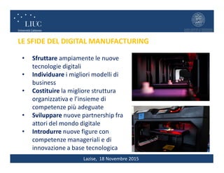 Lazise, 18 Novembre 2015
• Sfruttare ampiamente le nuove
tecnologie digitali
• Individuare i migliori modelli di
business
• Costituire la migliore struttura
organizzativa e l’insieme di
competenze più adeguate
• Sviluppare nuove partnership fra
attori del mondo digitale
• Introdurre nuove figure con
competenze manageriali e di
innovazione a base tecnologica
LE SFIDE DEL DIGITAL MANUFACTURING
 
