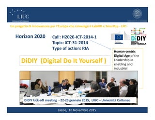 Lazise, 18 Novembre 2015
Un progetto di innovazione per l’Europa che coinvolge il Lab#ID e SmartUp - LFD
DiDIY (Digital Do It Yourself )
Horizon 2020 Call: H2020-ICT-2014-1
Topic: ICT-31-2014
Type of action: RIA
(Coordinator) Università Carlo Cattaneo – LIUC (IT)
University of Westminster (UK)
Ab.Acus srl (IT)
Manchester Metropolitan University (UK)
Free Knowledge Institute (NL)
Amerikaniko Kollegio Anatolia (GR)
Politecnico di Milano (IT)
Human-centric
Digital Age of the
Leadership in
enabling and
industrial
technologies,
Information and
Communication
Technologies
€DiDIY kick-off meeting - 22-23 gennaio 2015, LIUC – Università Cattaneo
Horizon 2020 Call: H2020-ICT-2014-1
Topic: ICT-31-2014
Type of action: RIA
 