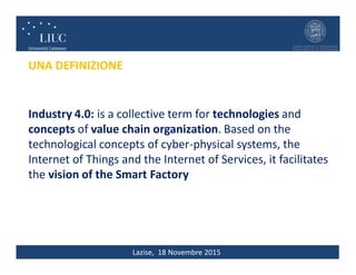 Lazise, 18 Novembre 2015
Industry 4.0: is a collective term for technologies and
concepts of value chain organization. Based on the
technological concepts of cyber-physical systems, the
Internet of Things and the Internet of Services, it facilitates
the vision of the Smart Factory
UNA DEFINIZIONE
 