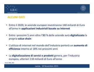 Lazise, 18 Novembre 2015
• Entro il 2020, le aziende europee investiranno 140 miliardi di Euro
all’anno in applicazioni industriali basate su Internet
• Entro i prossimi 5 anni oltre l’80 % delle aziende avrà digitalizzato la
propria value chain
• L’utilizzo di internet nel mondo dell’industria porterà un aumento di
efficienza intorno al 18% nei prossimi anni
• La digitalizzazione di servizi e prodotti genera, per l’industria
europea, ulteriori 110 miliardi di Euro all’anno
Source: PWC, 2014
ALCUNI DATI
 