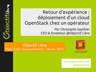 www.objectif­libre.com
Retour d'expérience :
déploiement d'un cloud
OpenStack chez un opérateur
Par Christophe Sauthier
CEO & fondateur @Objectif Libre
Objectif Libre
Paris Open Source Summit - 18 nov. 2015
www.objectif-libre.com
@objectiflibre
 
