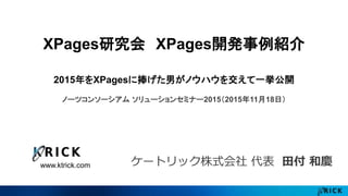 www.ktrick.com
XPages研究会 XPages開発事例紹介
2015年をXPagesに捧げた男がノウハウを交えて一挙公開
ノーツコンソーシアム ソリューションセミナー2015（2015年11月18日）
ケートリック株式会社 代表 田付 和慶
 