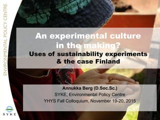 An experimental culture
in the making?
Uses of sustainability experiments
& the case Finland
Annukka Berg (D.Soc.Sc.)
SYKE, Environmental Policy Centre
YHYS Fall Colloquium, November 19-20, 2015
 
