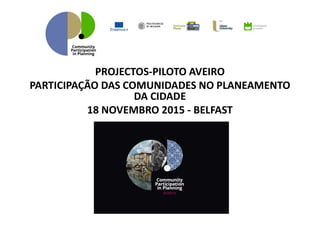 PROJECTOS-PILOTO AVEIRO
PARTICIPAÇÃO DAS COMUNIDADES NO PLANEAMENTO
DA CIDADE
18 NOVEMBRO 2015 - BELFAST
 