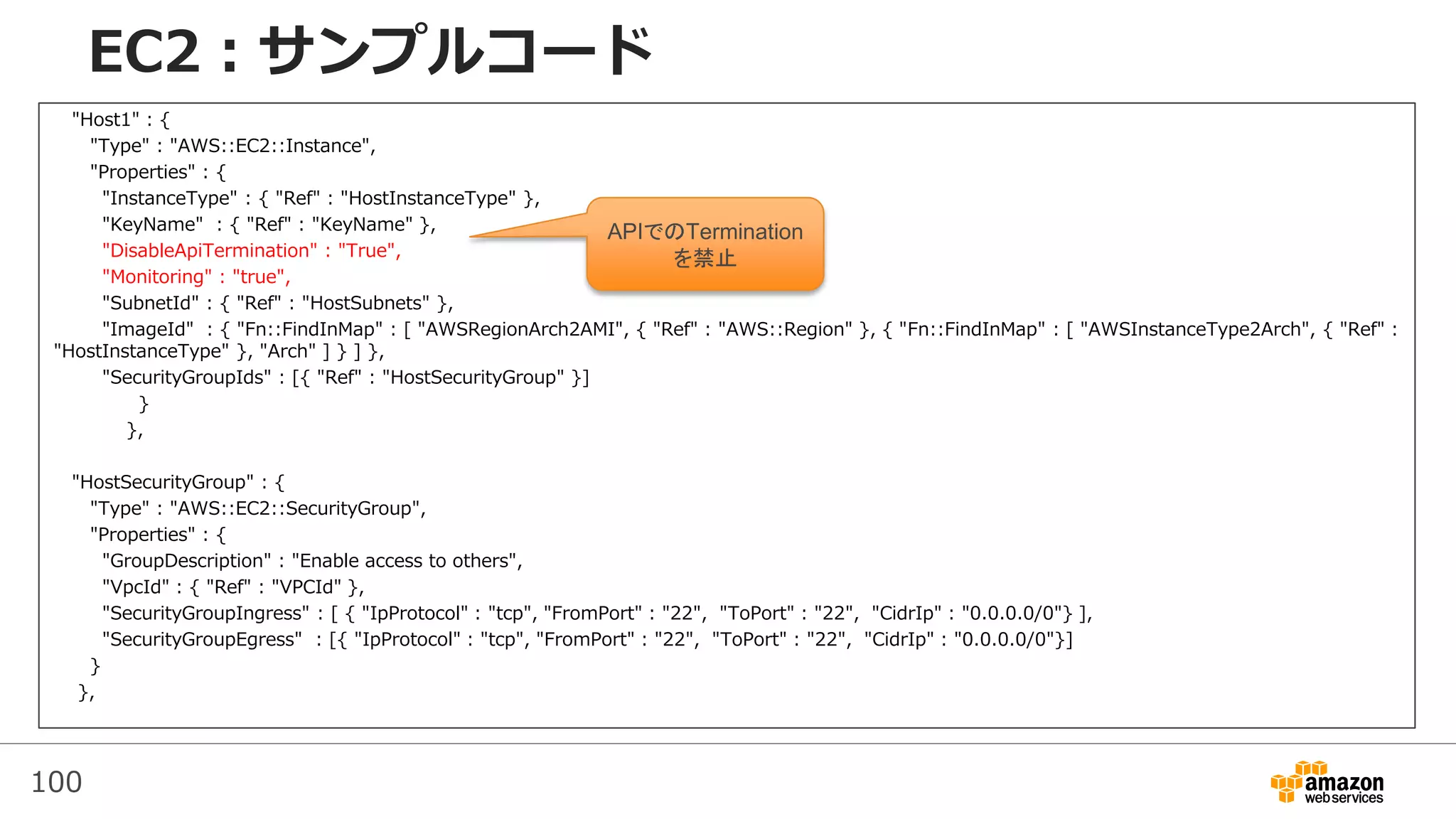 100
EC2：サンプルコード
"Host1" : {
"Type" : "AWS::EC2::Instance",
"Properties" : {
"InstanceType" : { "Ref" : "HostInstanceType" },
"KeyName" : { "Ref" : "KeyName" },
"DisableApiTermination" : "True",
"Monitoring" : "true",
"SubnetId" : { "Ref" : "HostSubnets" },
"ImageId" : { "Fn::FindInMap" : [ "AWSRegionArch2AMI", { "Ref" : "AWS::Region" }, { "Fn::FindInMap" : [ "AWSInstanceType2Arch", { "Ref" :
"HostInstanceType" }, "Arch" ] } ] },
"SecurityGroupIds" : [{ "Ref" : "HostSecurityGroup" }]
}
},
"HostSecurityGroup" : {
"Type" : "AWS::EC2::SecurityGroup",
"Properties" : {
"GroupDescription" : "Enable access to others",
"VpcId" : { "Ref" : "VPCId" },
"SecurityGroupIngress" : [ { "IpProtocol" : "tcp", "FromPort" : "22", "ToPort" : "22", "CidrIp" : "0.0.0.0/0"} ],
"SecurityGroupEgress" : [{ "IpProtocol" : "tcp", "FromPort" : "22", "ToPort" : "22", "CidrIp" : "0.0.0.0/0"}]
}
},
APIでのTermination
を禁止
 