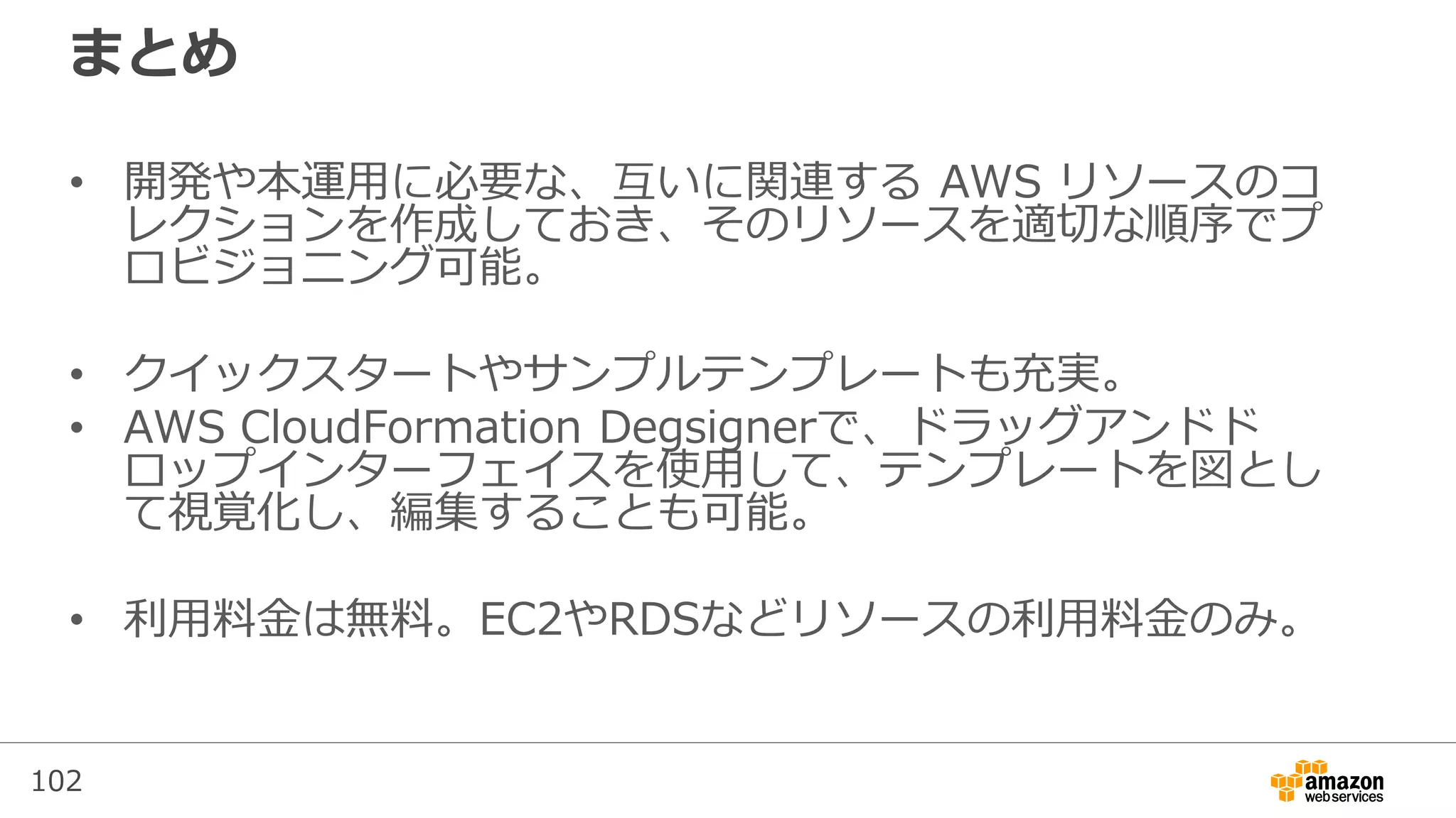 102
まとめ
• 開発や本運用に必要な、互いに関連する AWS リソースのコ
レクションを作成しておき、そのリソースを適切な順序でプ
ロビジョニング可能。
• クイックスタートやサンプルテンプレートも充実。
• AWS CloudFormation Degsignerで、ドラッグアンドド
ロップインターフェイスを使用して、テンプレートを図とし
て視覚化し、編集することも可能。
• 利用料金は無料。EC2やRDSなどリソースの利用料金のみ。
 