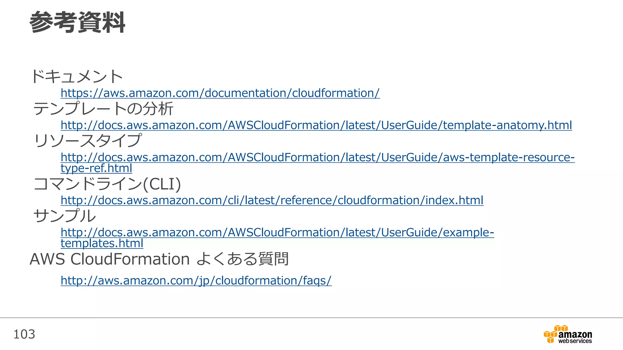 103
参考資料
ドキュメント
https://aws.amazon.com/documentation/cloudformation/
テンプレートの分析
http://docs.aws.amazon.com/AWSCloudFormation/latest/UserGuide/template-anatomy.html
リソースタイプ
http://docs.aws.amazon.com/AWSCloudFormation/latest/UserGuide/aws-template-resource-
type-ref.html
コマンドライン(CLI)
http://docs.aws.amazon.com/cli/latest/reference/cloudformation/index.html
サンプル
http://docs.aws.amazon.com/AWSCloudFormation/latest/UserGuide/example-
templates.html
AWS CloudFormation よくある質問
http://aws.amazon.com/jp/cloudformation/faqs/
 
