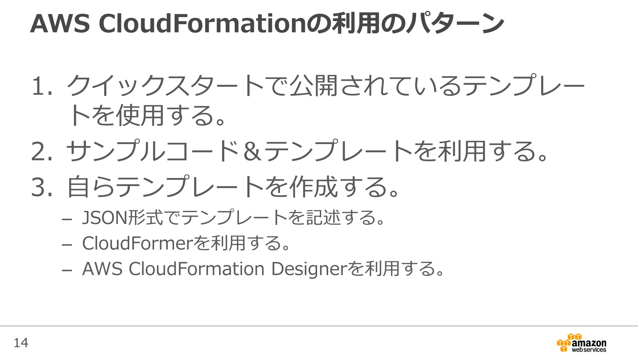 14
AWS CloudFormationの利用のパターン
1. クイックスタートで公開されているテンプレー
トを使用する。
2. サンプルコード＆テンプレートを利用する。
3. 自らテンプレートを作成する。
– JSON形式でテンプレートを記述する。
– CloudFormerを利用する。
– AWS CloudFormation Designerを利用する。
 