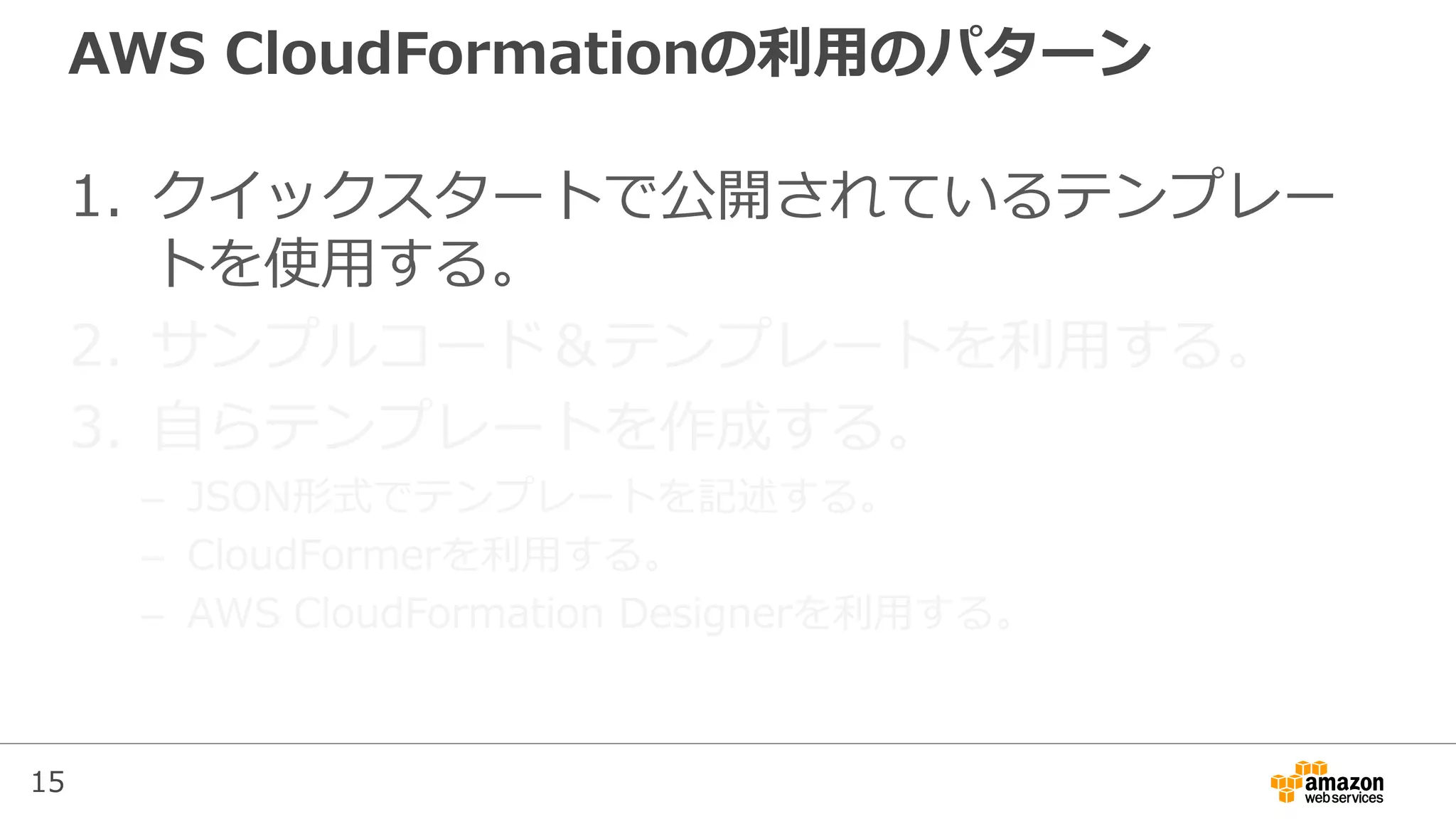 15
AWS CloudFormationの利用のパターン
1. クイックスタートで公開されているテンプレー
トを使用する。
2. サンプルコード＆テンプレートを利用する。
3. 自らテンプレートを作成する。
– JSON形式でテンプレートを記述する。
– CloudFormerを利用する。
– AWS CloudFormation Designerを利用する。
 