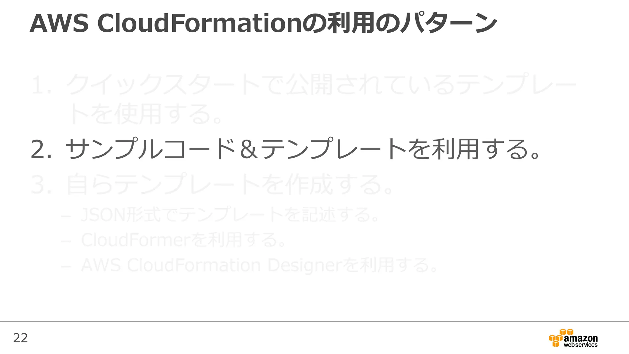 22
AWS CloudFormationの利用のパターン
1. クイックスタートで公開されているテンプレー
トを使用する。
2. サンプルコード＆テンプレートを利用する。
3. 自らテンプレートを作成する。
– JSON形式でテンプレートを記述する。
– CloudFormerを利用する。
– AWS CloudFormation Designerを利用する。
 