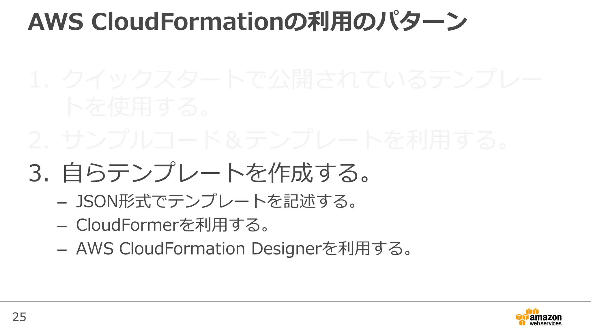 25
AWS CloudFormationの利用のパターン
1. クイックスタートで公開されているテンプレー
トを使用する。
2. サンプルコード＆テンプレートを利用する。
3. 自らテンプレートを作成する。
– JSON形式でテンプレートを記述する。
– CloudFormerを利用する。
– AWS CloudFormation Designerを利用する。
 