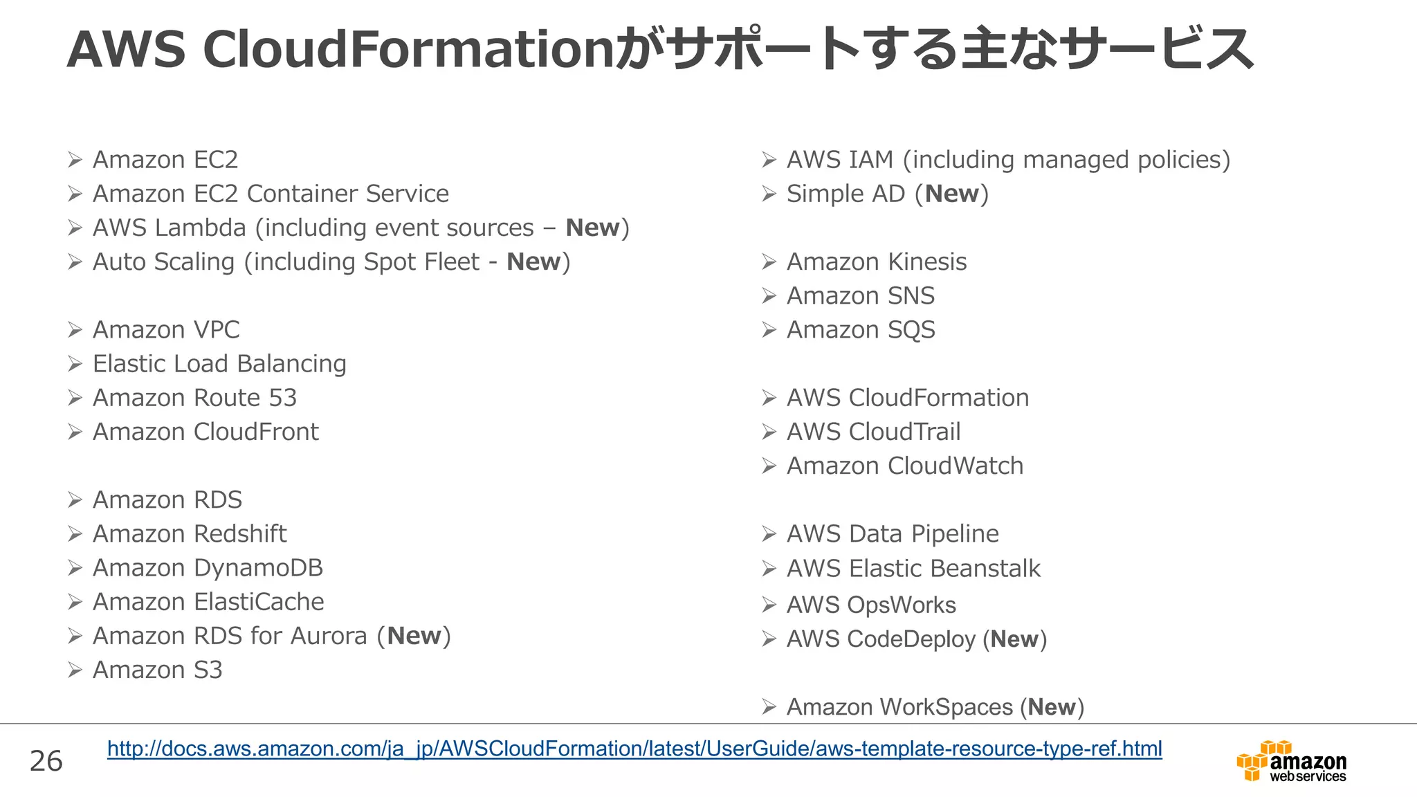 26
AWS CloudFormationがサポートする主なサービス
 Amazon EC2
 Amazon EC2 Container Service
 AWS Lambda (including event sources – New)
 Auto Scaling (including Spot Fleet - New)
 Amazon VPC
 Elastic Load Balancing
 Amazon Route 53
 Amazon CloudFront
 Amazon RDS
 Amazon Redshift
 Amazon DynamoDB
 Amazon ElastiCache
 Amazon RDS for Aurora (New)
 Amazon S3
 AWS IAM (including managed policies)
 Simple AD (New)
 Amazon Kinesis
 Amazon SNS
 Amazon SQS
 AWS CloudFormation
 AWS CloudTrail
 Amazon CloudWatch
 AWS Data Pipeline
 AWS Elastic Beanstalk
 AWS OpsWorks
 AWS CodeDeploy (New)
 Amazon WorkSpaces (New)
http://docs.aws.amazon.com/ja_jp/AWSCloudFormation/latest/UserGuide/aws-template-resource-type-ref.html
 