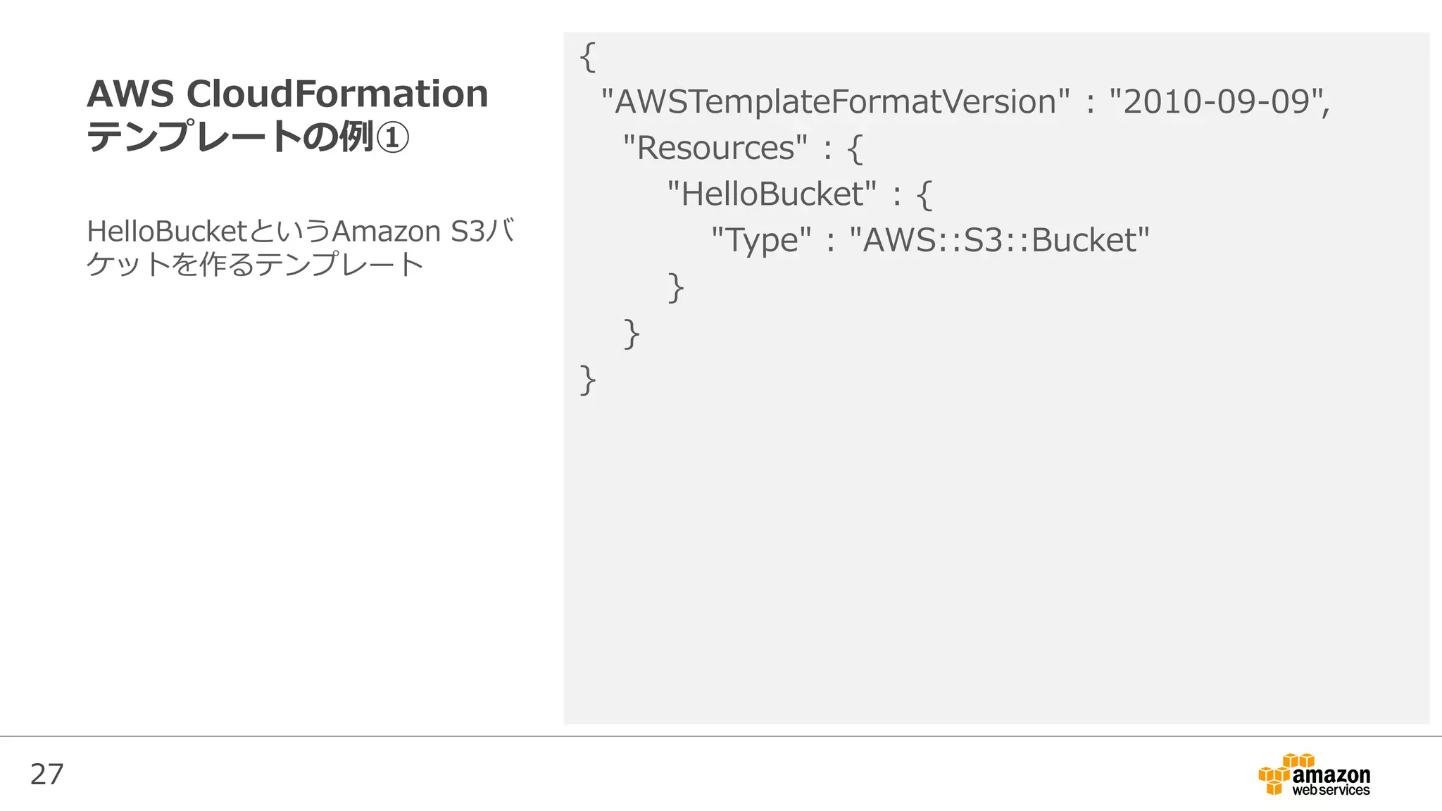 27
AWS CloudFormation
テンプレートの例①
{
"AWSTemplateFormatVersion" : "2010-09-09",
"Resources" : {
"HelloBucket" : {
"Type" : "AWS::S3::Bucket"
}
}
}
HelloBucketというAmazon S3バ
ケットを作るテンプレート
 