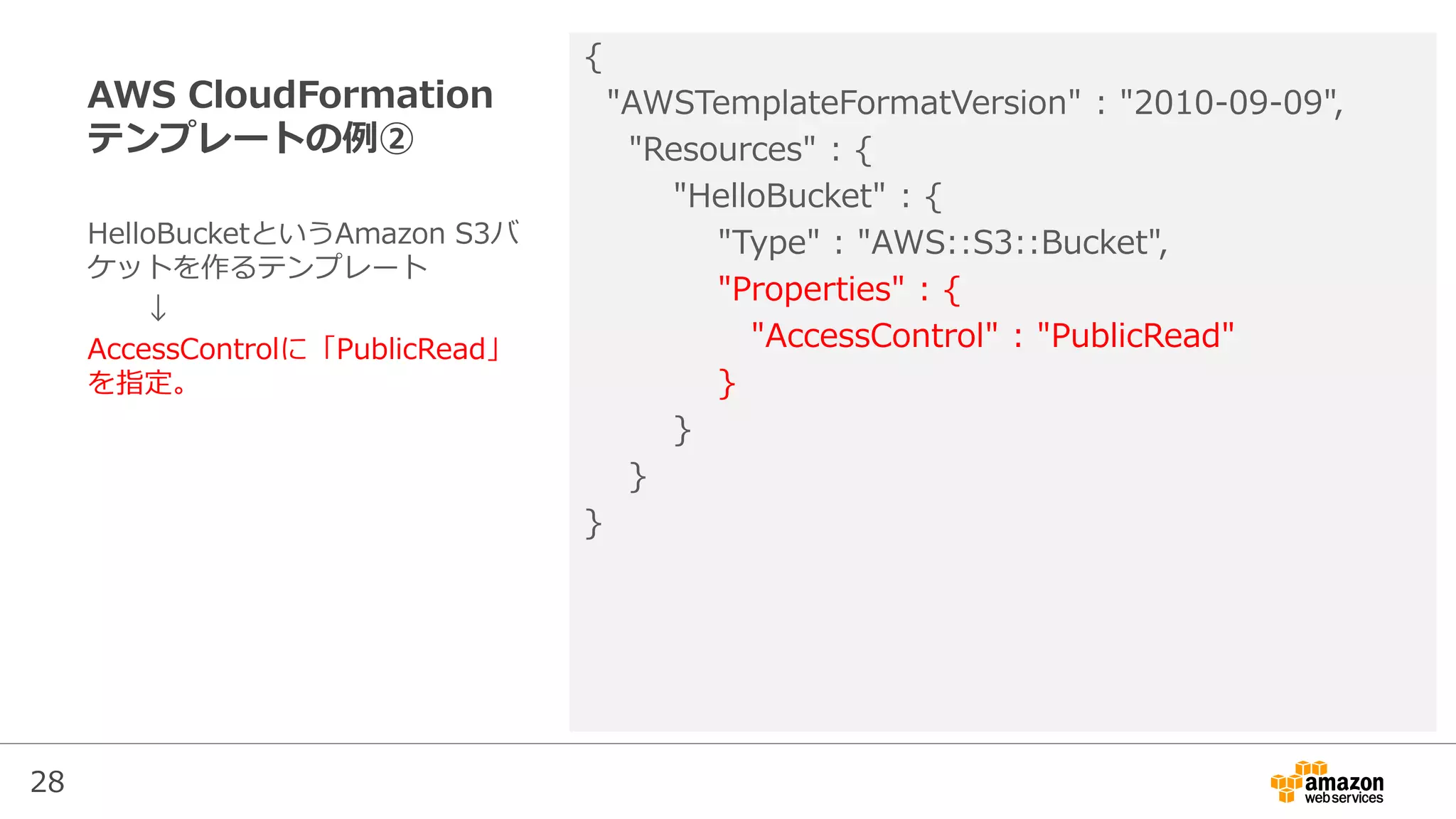 28
AWS CloudFormation
テンプレートの例②
{
"AWSTemplateFormatVersion" : "2010-09-09",
"Resources" : {
"HelloBucket" : {
"Type" : "AWS::S3::Bucket",
"Properties" : {
"AccessControl" : "PublicRead"
}
}
}
}
HelloBucketというAmazon S3バ
ケットを作るテンプレート
↓
AccessControlに「PublicRead」
を指定。
 