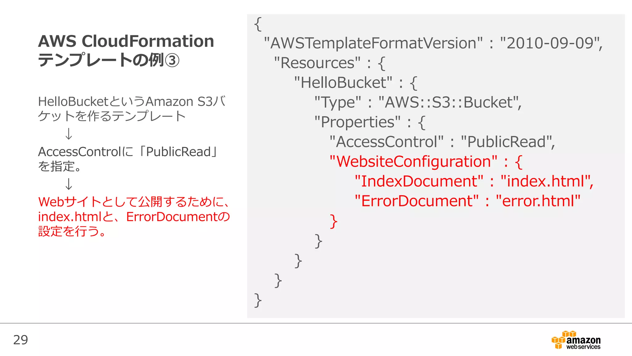 29
AWS CloudFormation
テンプレートの例③
{
"AWSTemplateFormatVersion" : "2010-09-09",
"Resources" : {
"HelloBucket" : {
"Type" : "AWS::S3::Bucket",
"Properties" : {
"AccessControl" : "PublicRead",
"WebsiteConfiguration" : {
"IndexDocument" : "index.html",
"ErrorDocument" : "error.html"
}
}
}
}
}
HelloBucketというAmazon S3バ
ケットを作るテンプレート
↓
AccessControlに「PublicRead」
を指定。
↓
Webサイトとして公開するために、
index.htmlと、ErrorDocumentの
設定を行う。
 