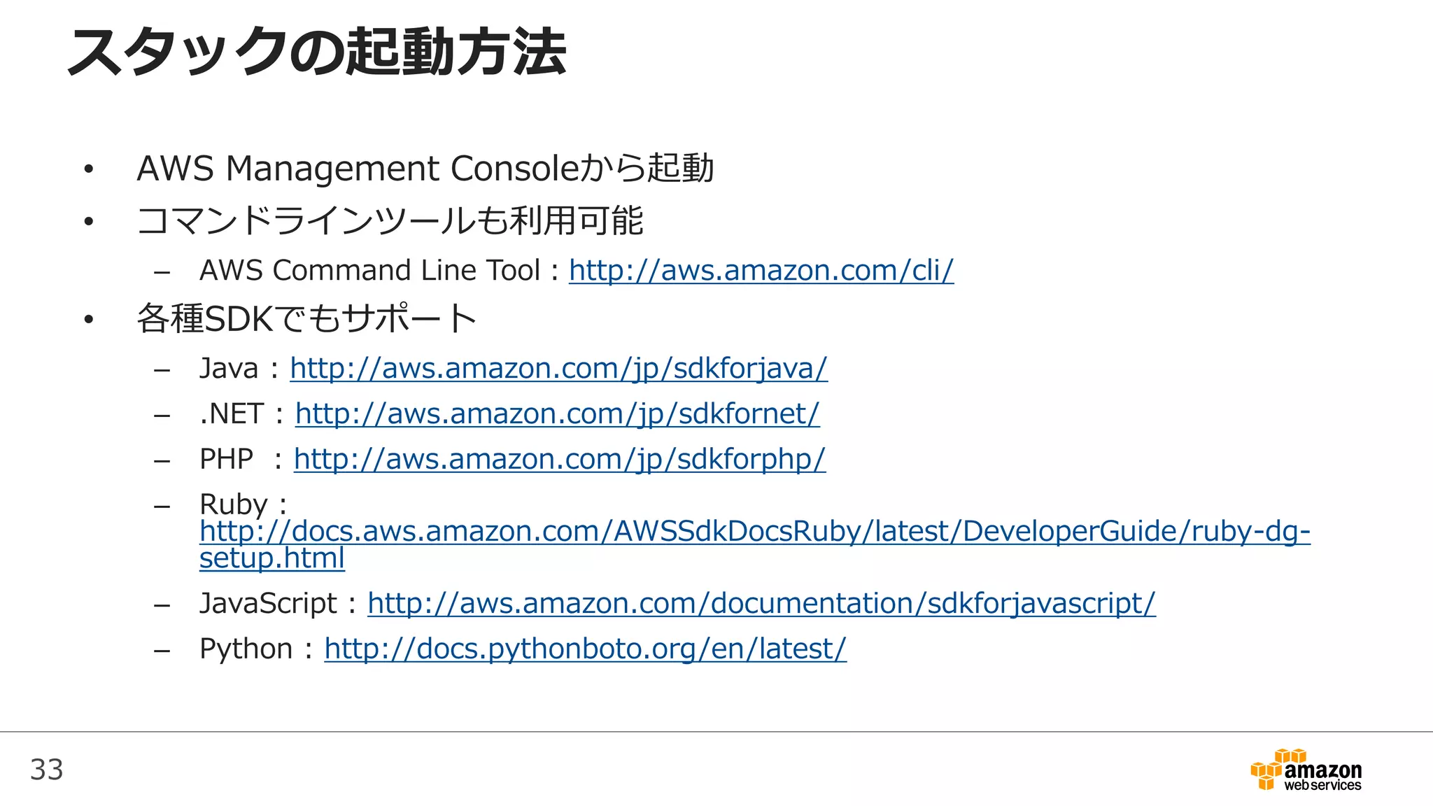 33
スタックの起動方法
• AWS Management Consoleから起動
• コマンドラインツールも利用可能
– AWS Command Line Tool：http://aws.amazon.com/cli/
• 各種SDKでもサポート
– Java : http://aws.amazon.com/jp/sdkforjava/
– .NET : http://aws.amazon.com/jp/sdkfornet/
– PHP : http://aws.amazon.com/jp/sdkforphp/
– Ruby :
http://docs.aws.amazon.com/AWSSdkDocsRuby/latest/DeveloperGuide/ruby-dg-
setup.html
– JavaScript : http://aws.amazon.com/documentation/sdkforjavascript/
– Python : http://docs.pythonboto.org/en/latest/
 