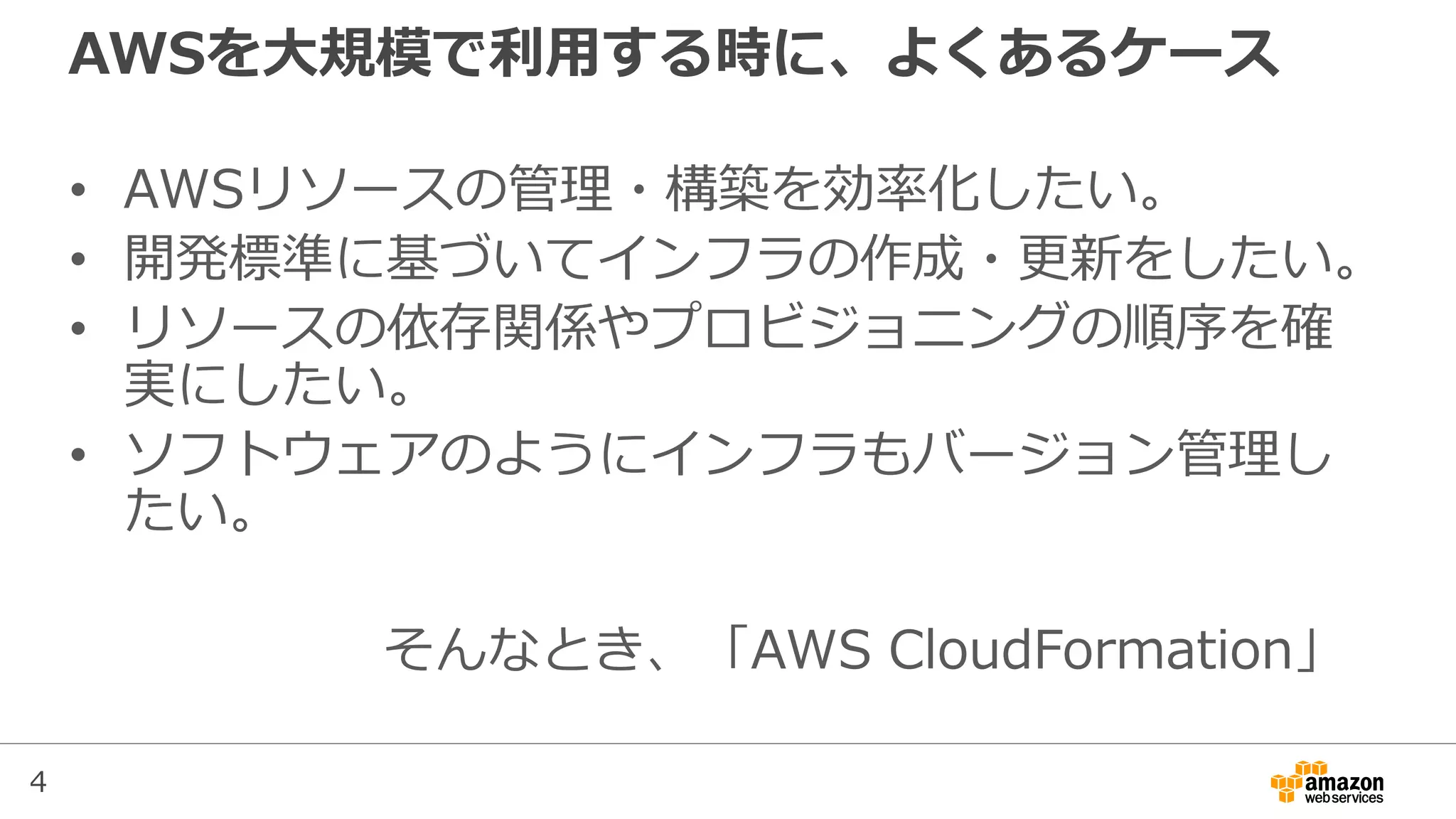 4
AWSを大規模で利用する時に、よくあるケース
• AWSリソースの管理・構築を効率化したい。
• 開発標準に基づいてインフラの作成・更新をしたい。
• リソースの依存関係やプロビジョニングの順序を確
実にしたい。
• ソフトウェアのようにインフラもバージョン管理し
たい。
そんなとき、「AWS CloudFormation」
 