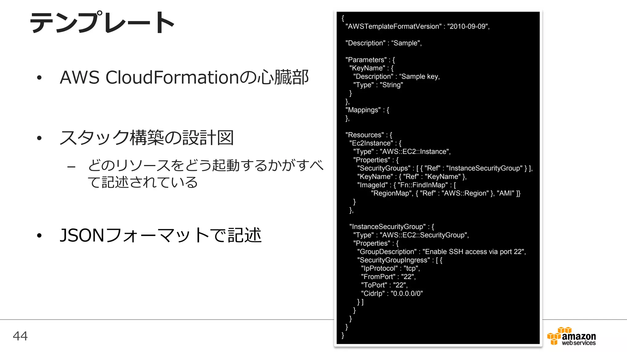 44
{
"AWSTemplateFormatVersion" : "2010-09-09",
"Description" : “Sample",
"Parameters" : {
"KeyName" : {
"Description" : “Sample key,
"Type" : "String"
}
},
"Mappings" : {
},
"Resources" : {
"Ec2Instance" : {
"Type" : "AWS::EC2::Instance",
"Properties" : {
"SecurityGroups" : [ { "Ref" : "InstanceSecurityGroup" } ],
"KeyName" : { "Ref" : "KeyName" },
"ImageId" : { "Fn::FindInMap" : [
"RegionMap", { "Ref" : "AWS::Region" }, "AMI" ]}
}
},
"InstanceSecurityGroup" : {
"Type" : "AWS::EC2::SecurityGroup",
"Properties" : {
"GroupDescription" : "Enable SSH access via port 22",
"SecurityGroupIngress" : [ {
"IpProtocol" : "tcp",
"FromPort" : "22",
"ToPort" : "22",
"CidrIp" : "0.0.0.0/0"
} ]
}
}
}
}
テンプレート
• AWS CloudFormationの心臓部
• スタック構築の設計図
– どのリソースをどう起動するかがすべ
て記述されている
• JSONフォーマットで記述
 