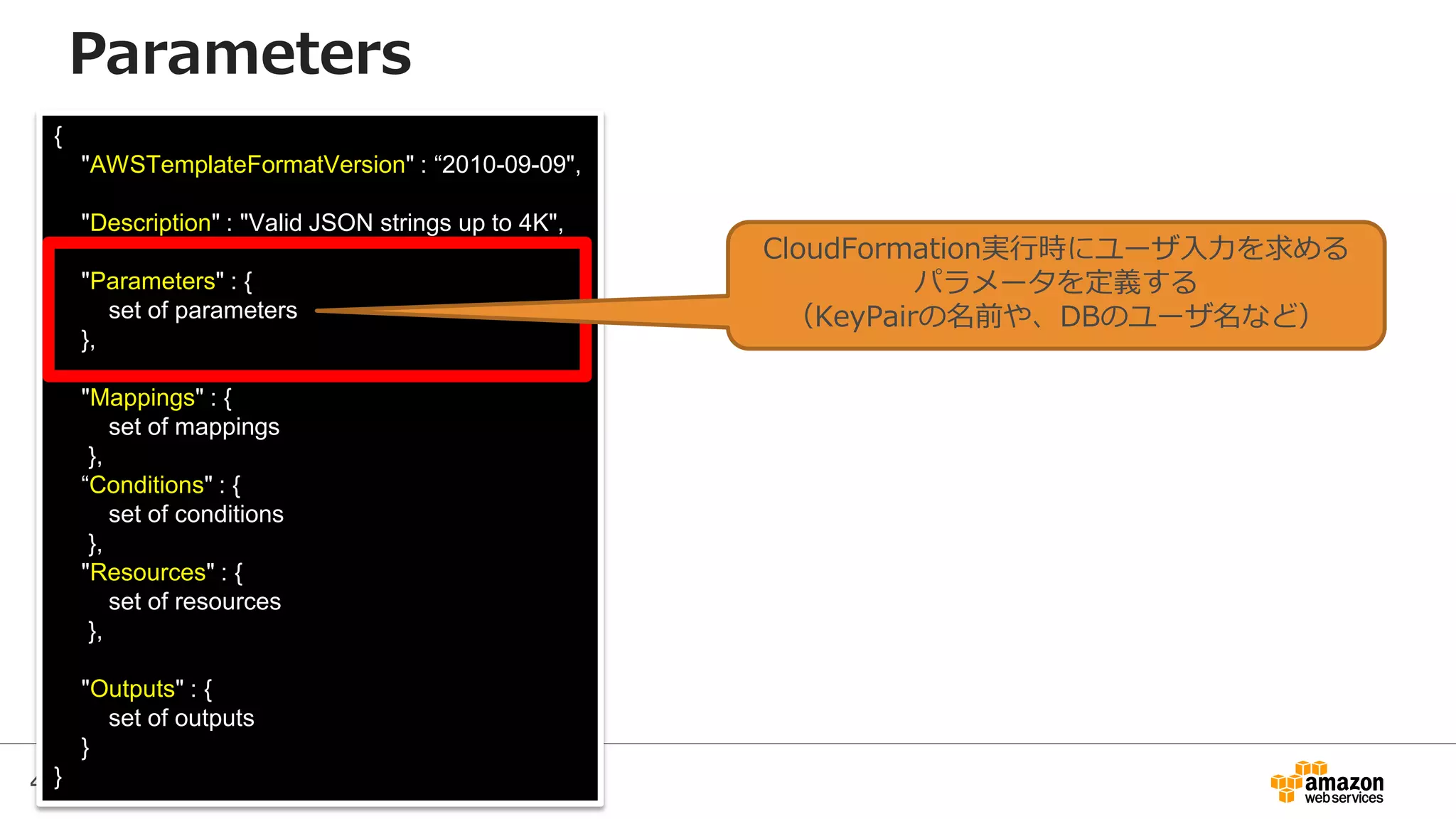 47
{
"AWSTemplateFormatVersion" : “2010-09-09",
"Description" : "Valid JSON strings up to 4K",
"Parameters" : {
set of parameters
},
"Mappings" : {
set of mappings
},
“Conditions" : {
set of conditions
},
"Resources" : {
set of resources
},
"Outputs" : {
set of outputs
}
}
Parameters
CloudFormation実行時にユーザ入力を求める
パラメータを定義する
（KeyPairの名前や、DBのユーザ名など）
 