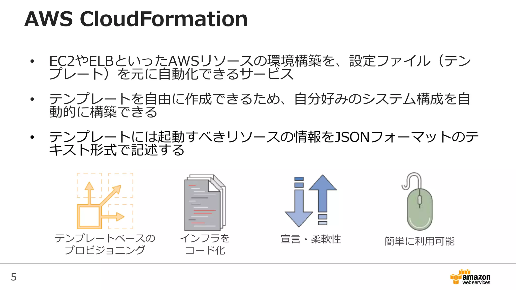 5
AWS CloudFormation
• EC2やELBといったAWSリソースの環境構築を、設定ファイル（テン
プレート）を元に自動化できるサービス
• テンプレートを自由に作成できるため、自分好みのシステム構成を自
動的に構築できる
• テンプレートには起動すべきリソースの情報をJSONフォーマットのテ
キスト形式で記述する
テンプレートベースの
プロビジョニング
インフラを
コード化
宣言・柔軟性 簡単に利用可能
 
