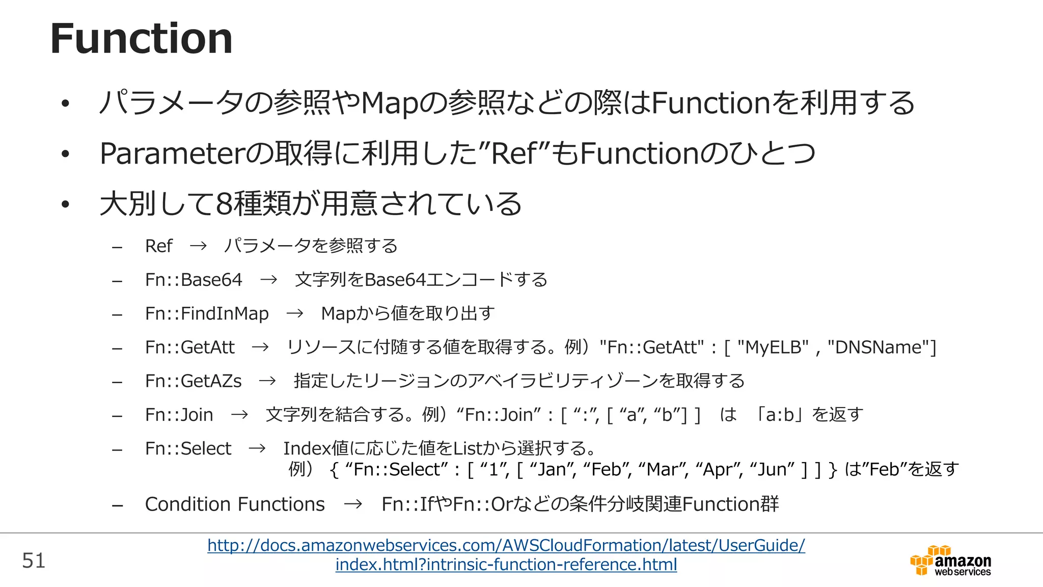 51
http://docs.amazonwebservices.com/AWSCloudFormation/latest/UserGuide/
index.html?intrinsic-function-reference.html
Function
• パラメータの参照やMapの参照などの際はFunctionを利用する
• Parameterの取得に利用した”Ref”もFunctionのひとつ
• 大別して8種類が用意されている
– Ref → パラメータを参照する
– Fn::Base64 → 文字列をBase64エンコードする
– Fn::FindInMap → Mapから値を取り出す
– Fn::GetAtt → リソースに付随する値を取得する。例）"Fn::GetAtt" : [ "MyELB" , "DNSName"]
– Fn::GetAZs → 指定したリージョンのアベイラビリティゾーンを取得する
– Fn::Join → 文字列を結合する。例）“Fn::Join” : [ “:”, [ “a”, “b”] ] は 「a:b」を返す
– Fn::Select → Index値に応じた値をListから選択する。
例） { “Fn::Select” : [ “1”, [ “Jan”, “Feb”, “Mar”, “Apr”, “Jun” ] ] } は”Feb”を返す
– Condition Functions → Fn::IfやFn::Orなどの条件分岐関連Function群
 