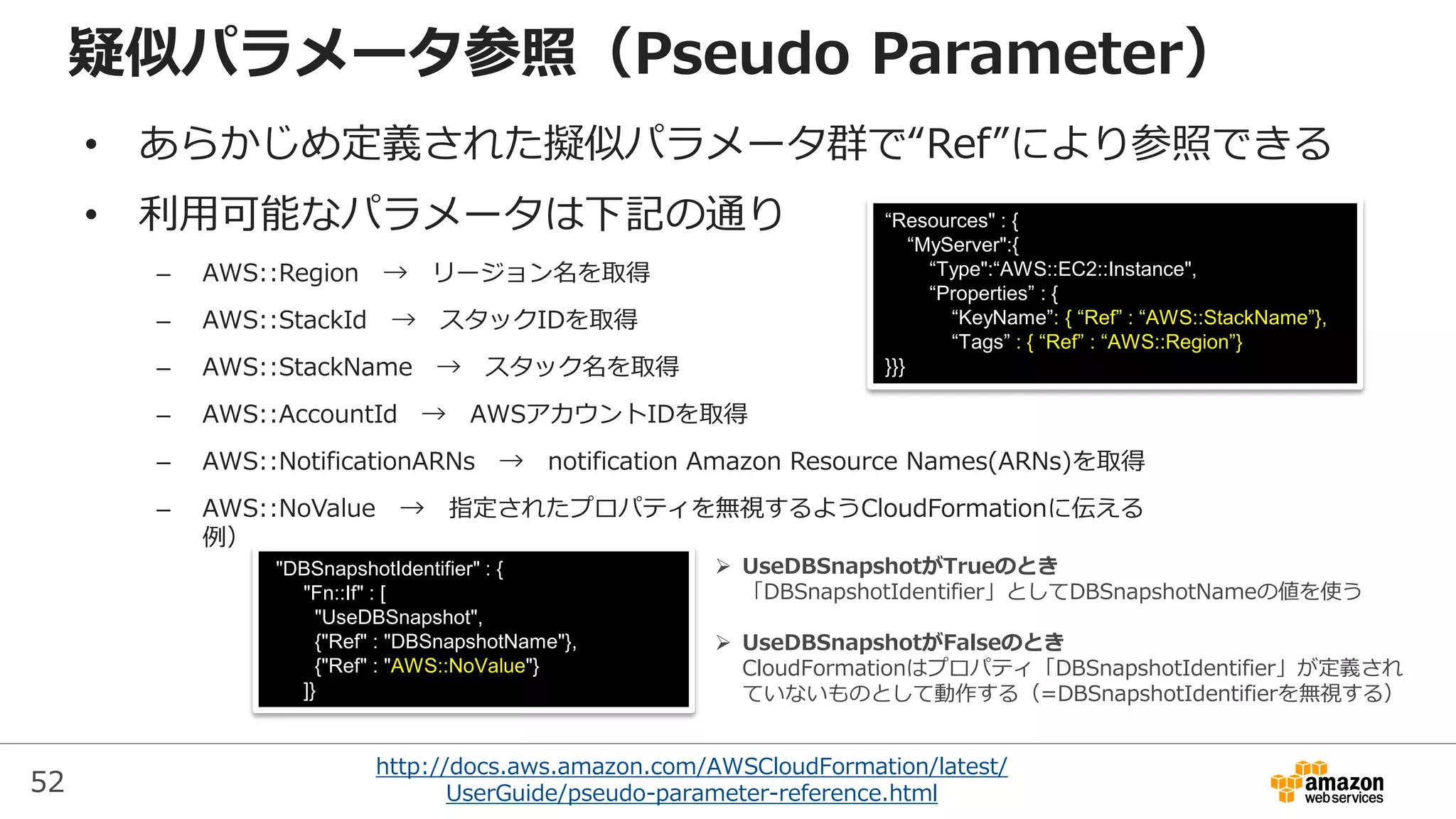 52
http://docs.aws.amazon.com/AWSCloudFormation/latest/
UserGuide/pseudo-parameter-reference.html
疑似パラメータ参照（Pseudo Parameter）
• あらかじめ定義された擬似パラメータ群で“Ref”により参照できる
• 利用可能なパラメータは下記の通り
– AWS::Region → リージョン名を取得
– AWS::StackId → スタックIDを取得
– AWS::StackName → スタック名を取得
– AWS::AccountId → AWSアカウントIDを取得
– AWS::NotificationARNs → notification Amazon Resource Names(ARNs)を取得
– AWS::NoValue → 指定されたプロパティを無視するようCloudFormationに伝える
例）
“Resources" : {
“MyServer":{
“Type":“AWS::EC2::Instance",
“Properties” : {
“KeyName”: { “Ref” : “AWS::StackName”},
“Tags” : { “Ref” : “AWS::Region”}
}}}
"DBSnapshotIdentifier" : {
"Fn::If" : [
"UseDBSnapshot",
{"Ref" : "DBSnapshotName"},
{"Ref" : "AWS::NoValue"}
]}
 UseDBSnapshotがTrueのとき
「DBSnapshotIdentifier」としてDBSnapshotNameの値を使う
 UseDBSnapshotがFalseのとき
CloudFormationはプロパティ「DBSnapshotIdentifier」が定義され
ていないものとして動作する（=DBSnapshotIdentifierを無視する）
 